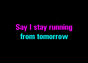 Say I stay running

from tomorrow