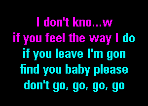 I don't kno...w
if you feel the way I do

if you leave I'm gon
find you baby please
don't go, go, go, go