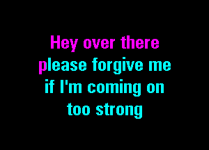 Hey over there
please forgive me

if I'm coming on
too strong