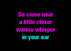 So come near
a little closer

wanna whisper
in your ear