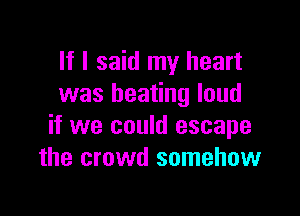 If I said my heart
was beating loud

if we could escape
the crowd somehow