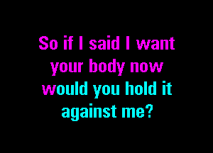 So if I said I want
your body now

would you hold it
against me?