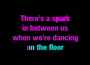 There's a spark
in between us

when we're dancing
on the floor