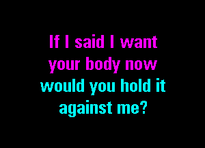 If I said I want
your body now

would you hold it
against me?