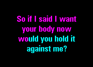 So if I said I want
your body now

would you hold it
against me?