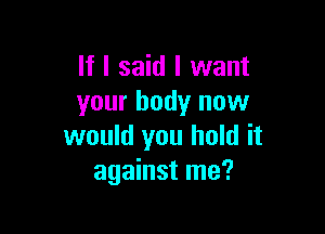 If I said I want
your body now

would you hold it
against me?