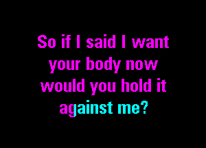 So if I said I want
your body now

would you hold it
against me?