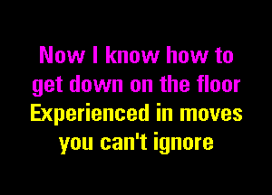 Now I know how to
get down on the floor

Experienced in moves
you can't ignore