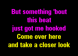But something 'hout
this heat

just got me hooked
Come over here
and take a closer look