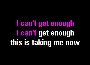 I can't get enough

I can't get enough
this is taking me now