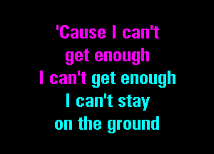 'Cause I can't
getenough

I can't get enough
I can't stay
on the ground