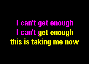 I can't get enough

I can't get enough
this is taking me now
