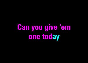 Can you give 'em

one today