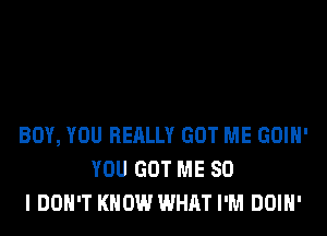 BOY, YOU REALLY GOT ME GOIH'
YOU GOT ME SO
I DON'T KNOW WHAT I'M DOIH'