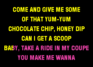 COME AND GIVE ME SOME
OF THAT YUM-YUM
CHOCOLATE CHIP, HONEY DIP
CAN I GET A SCOOP
BABY, TAKE A RIDE IN MY COUPE
YOU MAKE ME WANNA