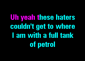 Uh yeah these haters
couldn't get to where

I am with a full tank
of petrol