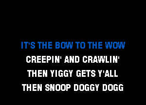 IT'S THE BOW TO THE WOW
GREEPIH' AND CRAWLIH'
THEN YIGGY GETS WILL

THE SNOOP DOGGY DUGG