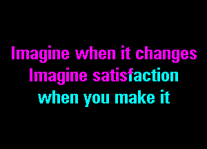 Imagine when it changes
Imagine satisfaction
when you make it