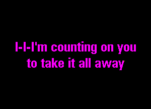 l-l-l'm counting on you

to take it all away