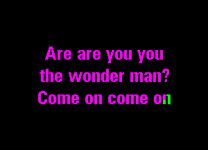 Are are you you

the wonder man?
Come on come on