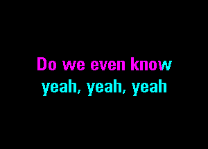 Do we even know

yeah,yeah.yeah