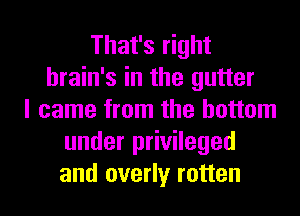 That's right
brain's in the gutter
I came from the bottom
under privileged
and overly rotten