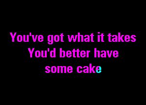 You've got what it takes

You'd better have
some cake