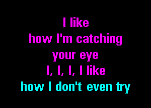 I like
how I'm catching

your eye
I. l, l, I like
how I don't even try