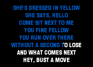 SHE'S DRESSED IN YELLOW
SHE SAYS, HELLO
COME SIT NEXT TO ME
YOU FINE FELLOW
YOU RUN OVER THERE
WITHOUT A SECOND TO LOSE
AND WHAT COMES NEXT
HEY, BUST A MOVE