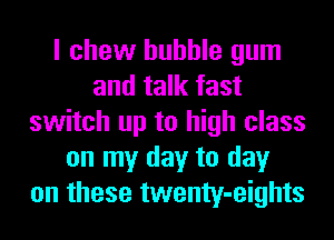 I chew bubble gum
and talk fast
switch up to high class
on my day to day
on these twenty-eights