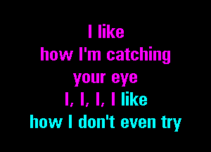 I like
how I'm catching

your eye
I. l, l, I like
how I don't even try