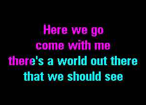 Here we go
come with me

there's a world out there
that we should see