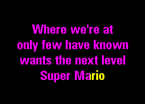 Where we're at
only few have known

wants the next level
Super Mario