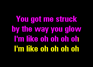 You got me struck
by the way you glow

I'm like oh oh oh oh
I'm like oh oh oh oh