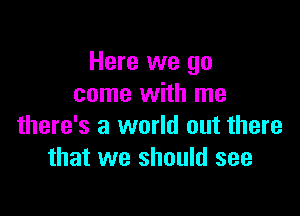 Here we go
come with me

there's a world out there
that we should see