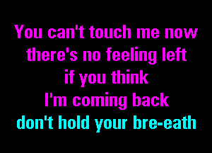 You can't touch me now
there's no feeling left
if you think
I'm coming back
don't hold your hre-eath