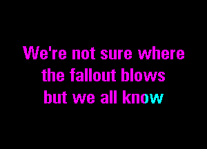 We're not sure where

the fallout blows
but we all know