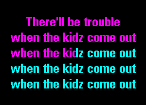 There'll be trouble
when the kidz come out
when the kidz come out
when the kidz come out
when the kidz come out