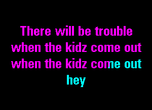 There will be trouble
when the kidz come out

when the kidz come out
hey
