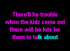 There'll be trouble
when the kidz come out

there will be lots for
them to talk about