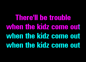 There'll be trouble
when the kidz come out
when the kidz come out
when the kidz come out