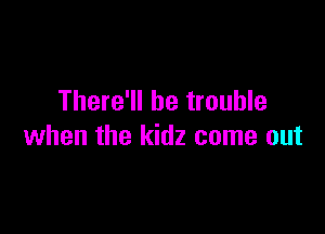 There'll be trouble

when the kidz come out