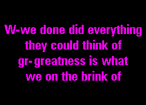 W-we done did everything
they could think of
gr-greatness is what
we on the brink of