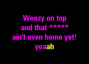 Weezy on top
and that WWW

ain't even home yet!
yeaah