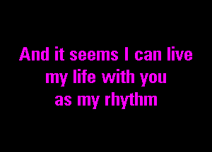 And it seems I can live

my life with you
as my rhythm