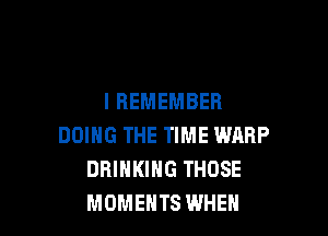 I REMEMBER

DOING THE TIME WARP
DRINKING THOSE
MOMENTS WHEN