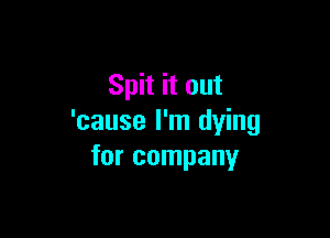 Spit it out

'cause I'm dying
for company