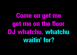 Come on get me
get me on the floor

DJ whatchu, Whatchu
waitin' for?