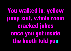 You walked in, yellow
iump suit, whole room
cracked iokes
once you got inside
the booth told you