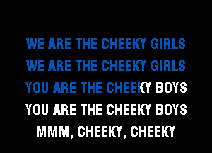 WE ARE THE CHEEKY GIRLS
WE ARE THE CHEEKY GIRLS
YOU ARE THE CHEEKY BOYS
YOU ARE THE CHEEKY BOYS
MMM, CHEEKY, CHEEKY